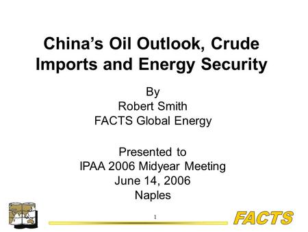 1 China’s Oil Outlook, Crude Imports and Energy Security By Robert Smith FACTS Global Energy Presented to IPAA 2006 Midyear Meeting June 14, 2006 Naples.