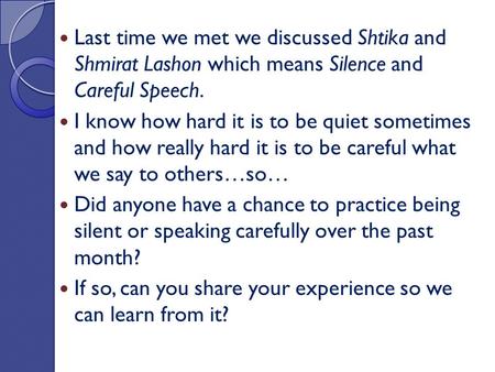Last time we met we discussed Shtika and Shmirat Lashon which means Silence and Careful Speech. I know how hard it is to be quiet sometimes and how really.