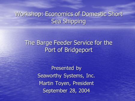 Workshop: Economics of Domestic Short Sea Shipping The Barge Feeder Service for the Port of Bridgeport Presented by Seaworthy Systems, Inc. Martin Toyen,