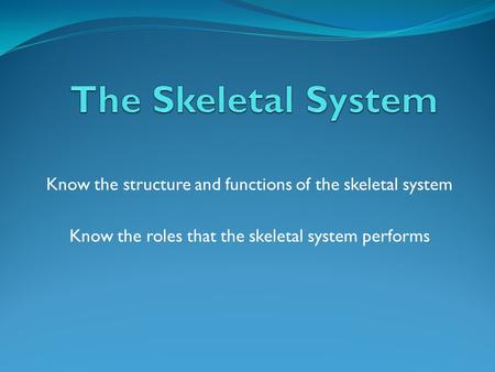 Know the structure and functions of the skeletal system Know the roles that the skeletal system performs.
