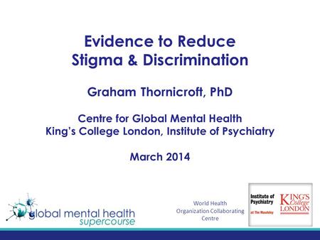 Evidence to Reduce Stigma & Discrimination Graham Thornicroft, PhD Centre for Global Mental Health King’s College London, Institute of Psychiatry March.