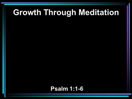 Growth Through Meditation Psalm 1:1-6. 1 Blessed is the man Who walks not in the counsel of the ungodly, Nor stands in the path of sinners, Nor sits in.