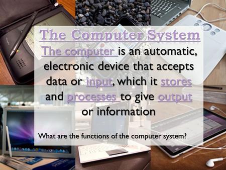 The Computer System The computer is an automatic, electronic device that accepts data or input, which it stores and processes to give output or information.