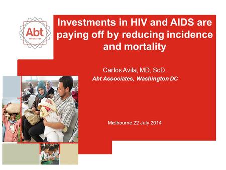 Investments in HIV and AIDS are paying off by reducing incidence and mortality Carlos Avila, MD, ScD. Abt Associates, Washington DC Melbourne 22 July 2014.