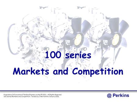 @ Perkins 100 Series Markets and Competition - revised by C Marrannino January 2001. Proprietary Information of Perkins Engines Limited © 2001 - All Rights.