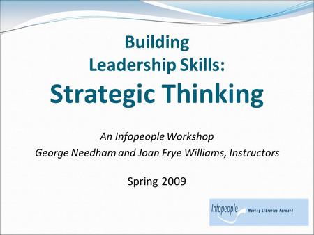 Building Leadership Skills: Strategic Thinking An Infopeople Workshop George Needham and Joan Frye Williams, Instructors Spring 2009.