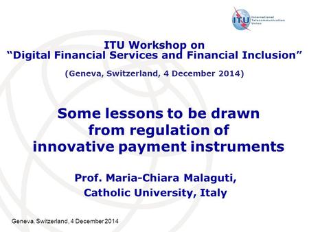 Geneva, Switzerland, 4 December 2014 Some lessons to be drawn from regulation of innovative payment instruments Prof. Maria-Chiara Malaguti, Catholic University,