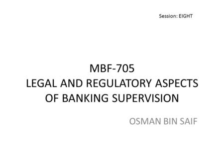 MBF-705 LEGAL AND REGULATORY ASPECTS OF BANKING SUPERVISION OSMAN BIN SAIF Session: EIGHT.
