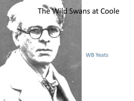 The Wild Swans at Coole WB Yeats. Background Yeats wrote this poem in 1916, when he was fifty one years of age. Coole Park, in Co. Galway was the home.