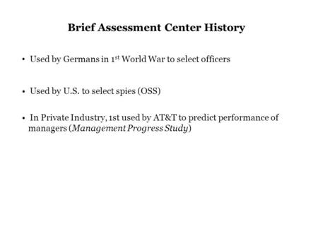 Brief Assessment Center History Used by Germans in 1 st World War to select officers Used by U.S. to select spies (OSS) In Private Industry, 1st used by.