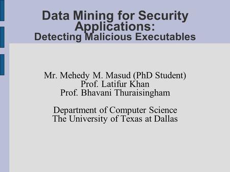Data Mining for Security Applications: Detecting Malicious Executables Mr. Mehedy M. Masud (PhD Student) Prof. Latifur Khan Prof. Bhavani Thuraisingham.