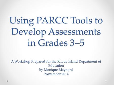 Using PARCC Tools to Develop Assessments in Grades 3  5 A Workshop Prepared for the Rhode Island Department of Education by Monique Maynard November 2014.