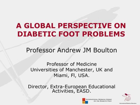 A GLOBAL PERSPECTIVE ON DIABETIC FOOT PROBLEMS Professor Andrew JM Boulton Professor of Medicine Universities of Manchester, UK and Miami, Fl, USA. Director,