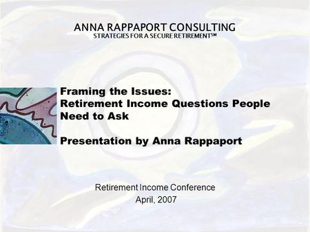 ANNA RAPPAPORT CONSULTING STRATEGIES FOR A SECURE RETIREMENT SM Framing the Issues: Retirement Income Questions People Need to Ask Presentation by Anna.