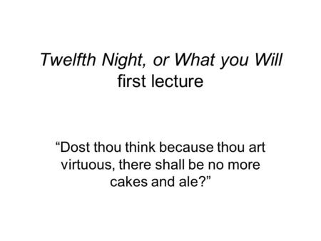 Twelfth Night, or What you Will first lecture “Dost thou think because thou art virtuous, there shall be no more cakes and ale?”