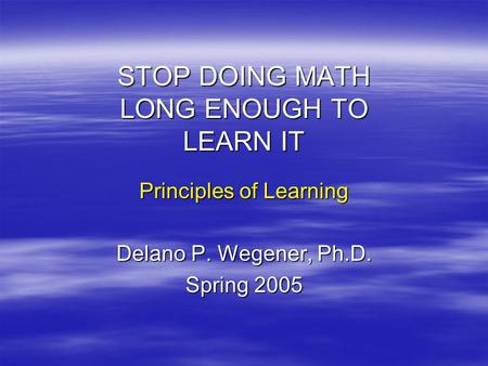 STOP DOING MATH LONG ENOUGH TO LEARN IT Principles of Learning Delano P. Wegener, Ph.D. Spring 2005.