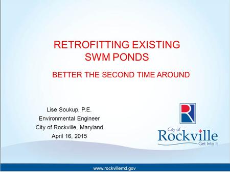 Www.rockvillemd.gov RETROFITTING EXISTING SWM PONDS BETTER THE SECOND TIME AROUND Lise Soukup, P.E. Environmental Engineer City of Rockville, Maryland.