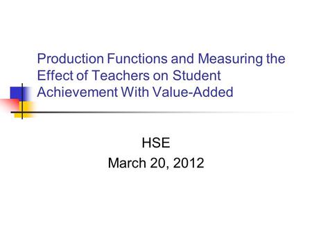 Production Functions and Measuring the Effect of Teachers on Student Achievement With Value-Added HSE March 20, 2012.