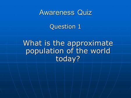 Awareness Quiz Question 1 What is the approximate population of the world today?