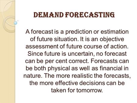 DEMAND FORECASTING A forecast is a prediction or estimation of future situation. It is an objective assessment of future course of action. Since future.