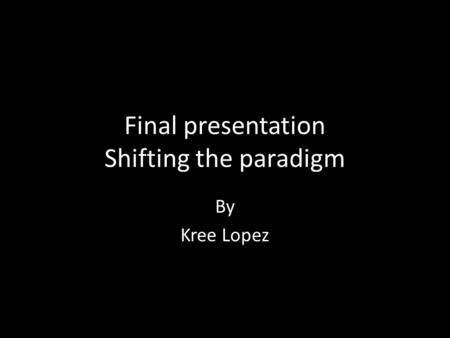 Final presentation Shifting the paradigm By Kree Lopez.