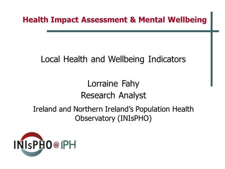 Health Impact Assessment & Mental Wellbeing Local Health and Wellbeing Indicators Lorraine Fahy Research Analyst Ireland and Northern Ireland’s Population.