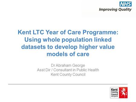 Kent LTC Year of Care Programme: Using whole population linked datasets to develop higher value models of care Dr Abraham George Asst Dir / Consultant.