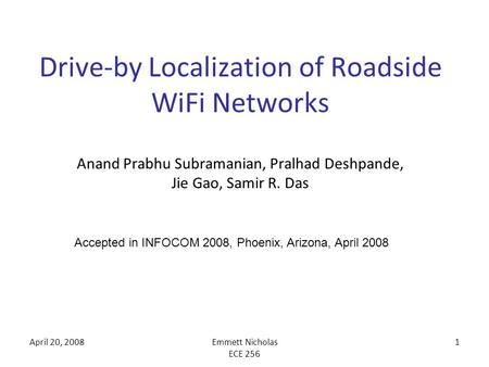 April 20, 2008Emmett Nicholas ECE 256 1 Drive-by Localization of Roadside WiFi Networks Anand Prabhu Subramanian, Pralhad Deshpande, Jie Gao, Samir R.