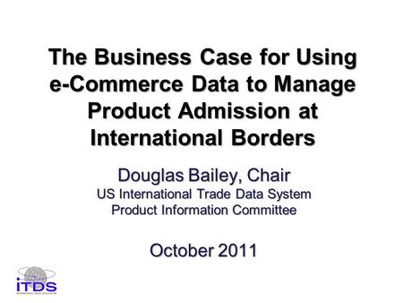 The Business Case for Using e-Commerce Data to Manage Product Admission at International Borders Douglas Bailey, Chair US International Trade Data System.