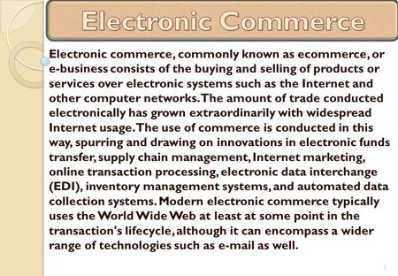 Electronic commerce, commonly known as ecommerce, or e-business consists of the buying and selling of products or services over electronic systems such.