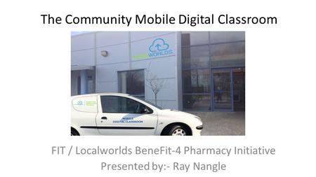 The Community Mobile Digital Classroom FIT / Localworlds BeneFit-4 Pharmacy Initiative Presented by:- Ray Nangle.