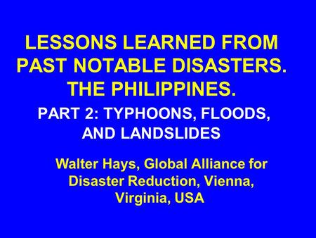 LESSONS LEARNED FROM PAST NOTABLE DISASTERS. THE PHILIPPINES. PART 2: TYPHOONS, FLOODS, AND LANDSLIDES Walter Hays, Global Alliance for Disaster Reduction,