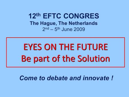 EYES ON THE FUTURE Be part of the Solution Come to debate and innovate ! 12 th EFTC CONGRES The Hague, The Netherlands 2 nd – 5 th June 2009.