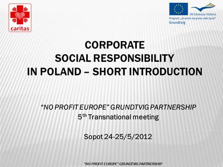 CORPORATE SOCIAL RESPONSIBILITY IN POLAND – SHORT INTRODUCTION “NO PROFIT EUROPE” GRUNDTVIG PARTNERSHIP 5 th Transnational meeting Sopot 24-25/5/2012 “NO.