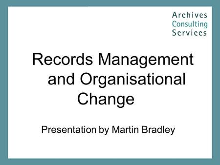 Records Management and Organisational Change Presentation by Martin Bradley.