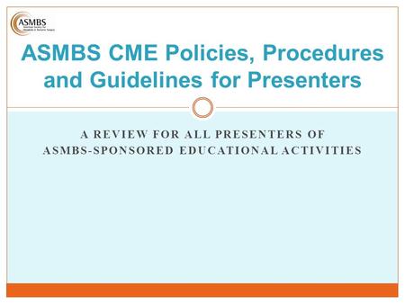 A REVIEW FOR ALL PRESENTERS OF ASMBS-SPONSORED EDUCATIONAL ACTIVITIES ASMBS CME Policies, Procedures and Guidelines for Presenters.