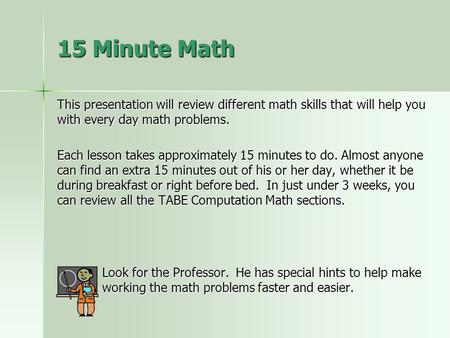 This presentation will review different math skills that will help you with every day math problems. Each lesson takes approximately 15 minutes to do.
