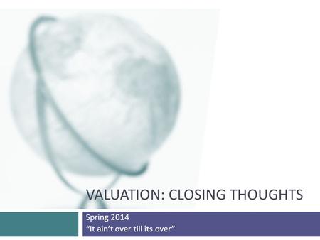 VALUATION: CLOSING THOUGHTS Spring 2014 “It ain’t over till its over”