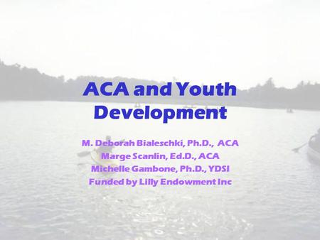ACA and Youth Development M. Deborah Bialeschki, Ph.D., ACA Marge Scanlin, Ed.D., ACA Michelle Gambone, Ph.D., YDSI Funded by Lilly Endowment Inc.