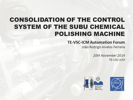 CONSOLIDATION OF THE CONTROL SYSTEM OF THE SUBU CHEMICAL POLISHING MACHINE TE-VSC-ICM Automation Forum João Rodrigo Alvelos Ferreira 20th November 2014.