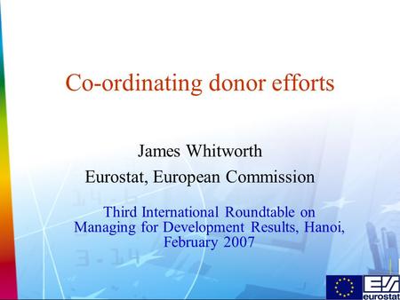 Co-ordinating donor efforts James Whitworth Eurostat, European Commission Third International Roundtable on Managing for Development Results, Hanoi, February.