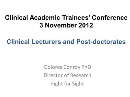 Clinical Academic Trainees’ Conference 3 November 2012 Clinical Lecturers and Post-doctorates Dolores Conroy PhD Director of Research Fight for Sight.
