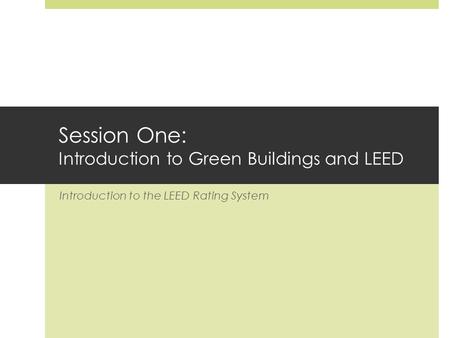 Session One: Introduction to Green Buildings and LEED Introduction to the LEED Rating System.