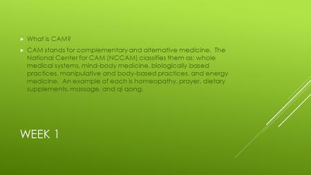 WEEK 1  What is CAM?  CAM stands for complementary and alternative medicine. The National Center for CAM (NCCAM) classifies them as: whole medical systems,