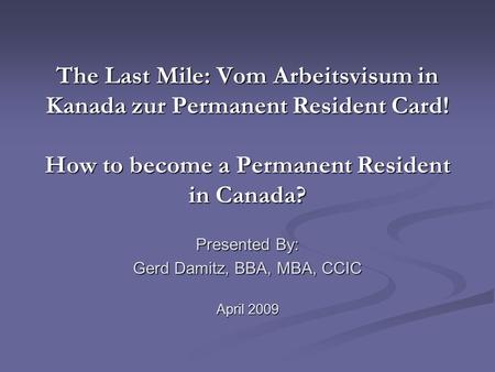 The Last Mile: Vom Arbeitsvisum in Kanada zur Permanent Resident Card! How to become a Permanent Resident in Canada? Presented By: Gerd Damitz, BBA, MBA,