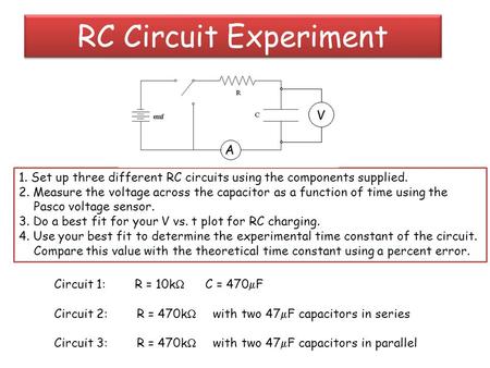 RC Circuit Experiment 1. Set up three different RC circuits using the components supplied. 2. Measure the voltage across the capacitor as a function of.