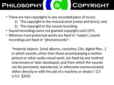 There are two copyrights in any recorded piece of music: 1)The copyright in the musical work (notes and lyrics); and 2)The copyright in the sound recording.