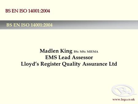 Www.lrqa.co.uk BS EN ISO 14001:2004 Madlen King BSc MSc MIEMA EMS Lead Assessor Lloyd’s Register Quality Assurance Ltd BS EN ISO 14001:2004.