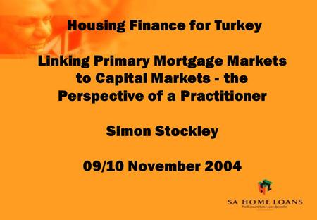 Housing Finance for Turkey Linking Primary Mortgage Markets to Capital Markets - the Perspective of a Practitioner Simon Stockley 09/10 November 2004.