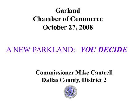A NEW PARKLAND: YOU DECIDE Garland Chamber of Commerce October 27, 2008 Commissioner Mike Cantrell Dallas County, District 2.